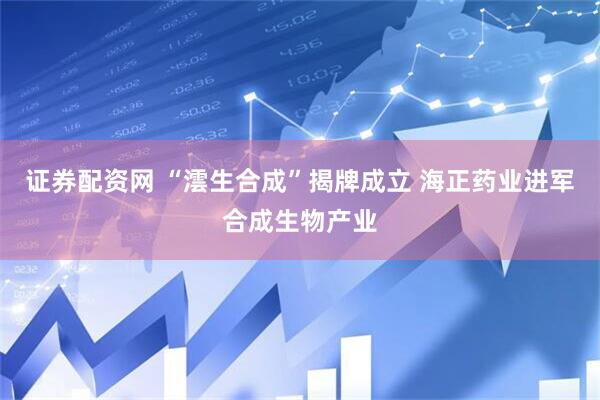 证券配资网 “澐生合成”揭牌成立 海正药业进军合成生物产业