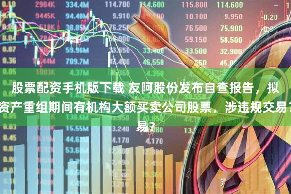 股票配资手机版下载 友阿股份发布自查报告，拟资产重组期间有机构大额买卖公司股票，涉违规交易？