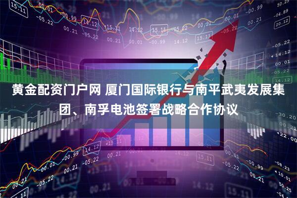 黄金配资门户网 厦门国际银行与南平武夷发展集团、南孚电池签署战略合作协议