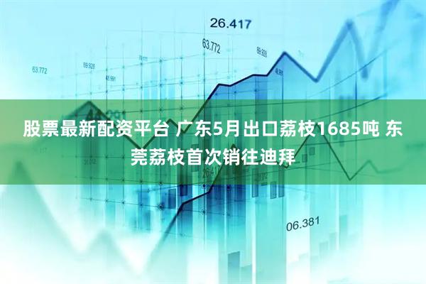股票最新配资平台 广东5月出口荔枝1685吨 东莞荔枝首次销往迪拜