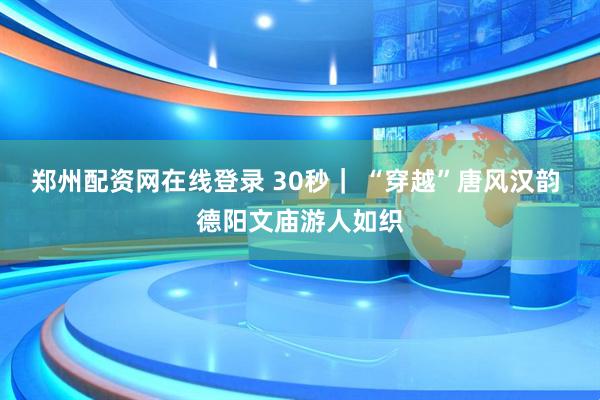 郑州配资网在线登录 30秒｜ “穿越”唐风汉韵 德阳文庙游人如织