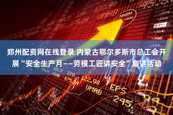 郑州配资网在线登录 内蒙古鄂尔多斯市总工会开展“安全生产月——劳模工匠讲安全”宣讲活动