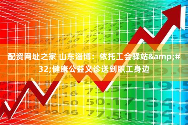 配资网址之家 山东淄博：依托工会驿站&#32;健康公益义诊送到职工身边