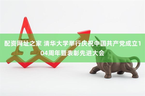配资网址之家 清华大学举行庆祝中国共产党成立104周年暨表彰先进大会
