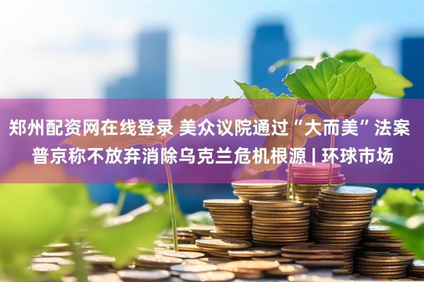 郑州配资网在线登录 美众议院通过“大而美”法案 普京称不放弃消除乌克兰危机根源 | 环球市场