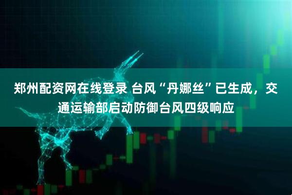 郑州配资网在线登录 台风“丹娜丝”已生成，交通运输部启动防御台风四级响应