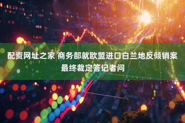 配资网址之家 商务部就欧盟进口白兰地反倾销案最终裁定答记者问