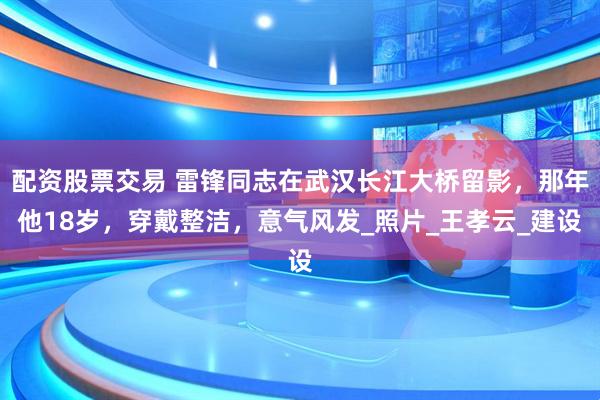 配资股票交易 雷锋同志在武汉长江大桥留影，那年他18岁，穿戴整洁，意气风发_照片_王孝云_建设