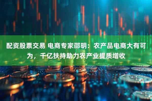 配资股票交易 电商专家邵明：农产品电商大有可为，千亿扶持助力农产业提质增收