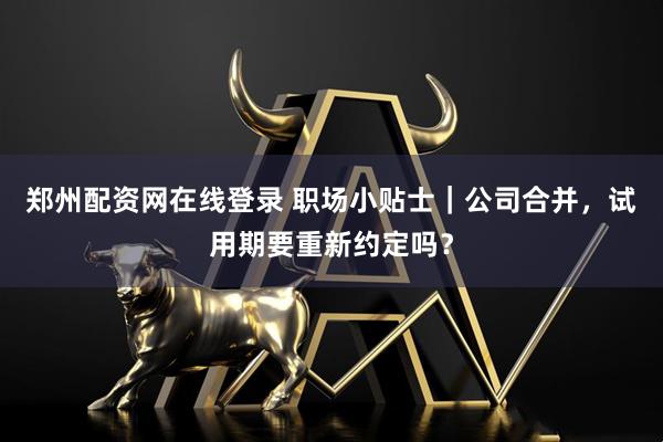 郑州配资网在线登录 职场小贴士｜公司合并，试用期要重新约定吗？