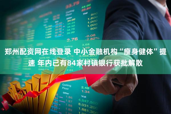 郑州配资网在线登录 中小金融机构“瘦身健体”提速 年内已有84家村镇银行获批解散