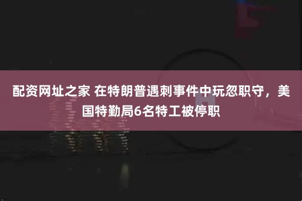配资网址之家 在特朗普遇刺事件中玩忽职守，美国特勤局6名特工被停职