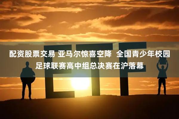 配资股票交易 亚马尔惊喜空降  全国青少年校园足球联赛高中组总决赛在沪落幕