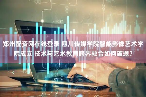 郑州配资网在线登录 四川传媒学院智能影像艺术学院成立 技术与艺术教育跨界融合如何破题？