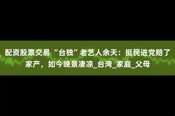 配资股票交易 “台独”老艺人余天：挺民进党赔了家产，如今晚景凄凉_台湾_家庭_父母