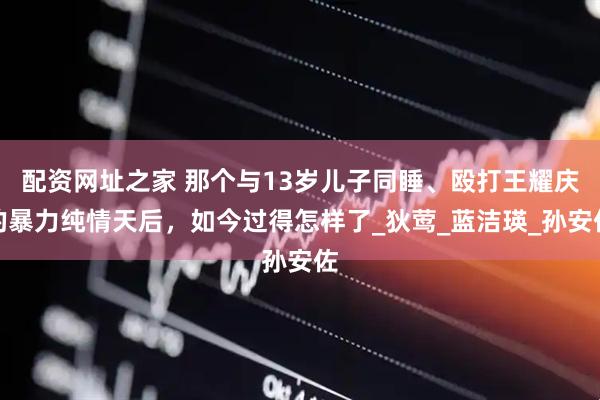 配资网址之家 那个与13岁儿子同睡、殴打王耀庆的暴力纯情天后，如今过得怎样了_狄莺_蓝洁瑛_孙安佐
