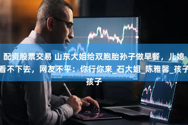 配资股票交易 山东大姐给双胞胎孙子做早餐，儿媳看不下去，网友不平：你行你来_石大姐_陈雅馨_孩子