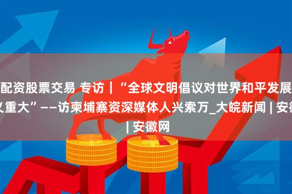 配资股票交易 专访｜“全球文明倡议对世界和平发展意义重大”——访柬埔寨资深媒体人兴索万_大皖新闻 | 安徽网