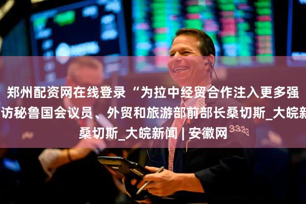 郑州配资网在线登录 “为拉中经贸合作注入更多强劲动力”——访秘鲁国会议员、外贸和旅游部前部长桑切斯_大皖新闻 | 安徽网