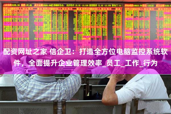 配资网址之家 信企卫：打造全方位电脑监控系统软件，全面提升企业管理效率_员工_工作_行为