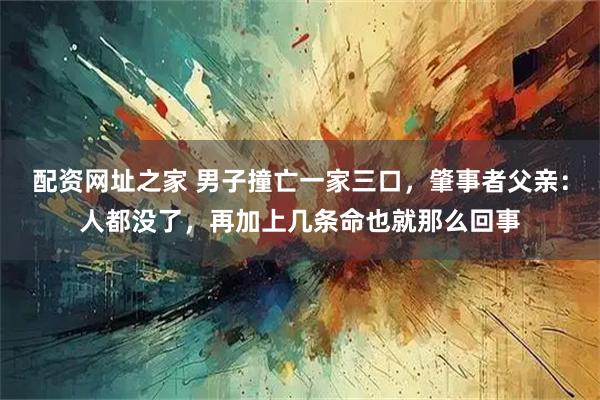 配资网址之家 男子撞亡一家三口，肇事者父亲：人都没了，再加上几条命也就那么回事
