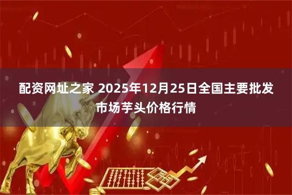 配资网址之家 2025年12月25日全国主要批发市场芋头价格行情