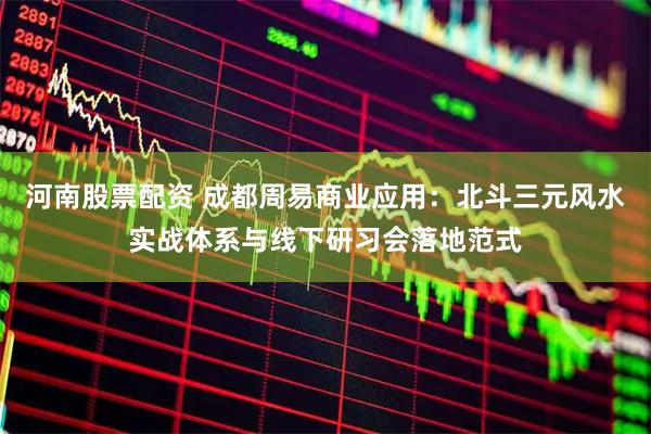 河南股票配资 成都周易商业应用：北斗三元风水实战体系与线下研习会落地范式