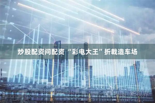 炒股配资问配资 “彩电大王”折戟造车场