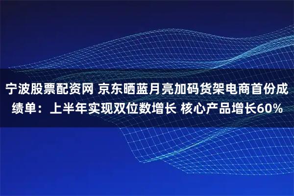 宁波股票配资网 京东晒蓝月亮加码货架电商首份成绩单：上半年实现双位数增长 核心产品增长60%