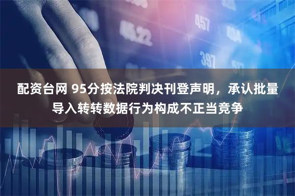 配资台网 95分按法院判决刊登声明，承认批量导入转转数据行为构成不正当竞争