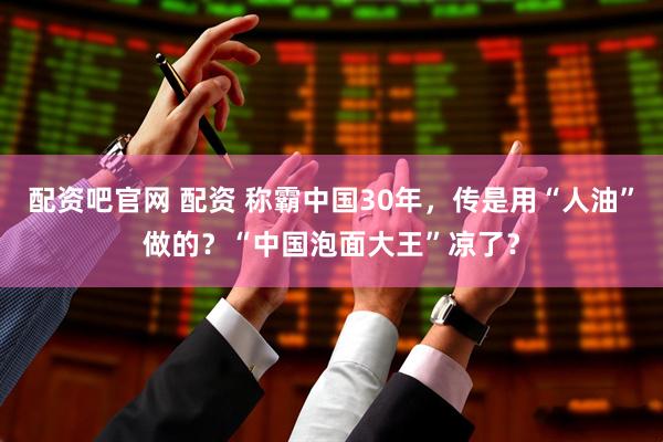 配资吧官网 配资 称霸中国30年，传是用“人油”做的？“中国泡面大王”凉了？