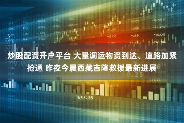 炒股配资开户平台 大量调运物资到达、道路加紧抢通 昨夜今晨西藏吉隆救援最新进展